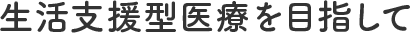 生活支援型医療を目指して